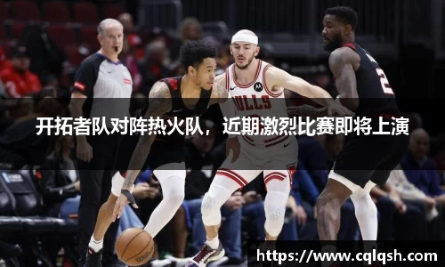 开拓者队对阵热火队，近期激烈比赛即将上演